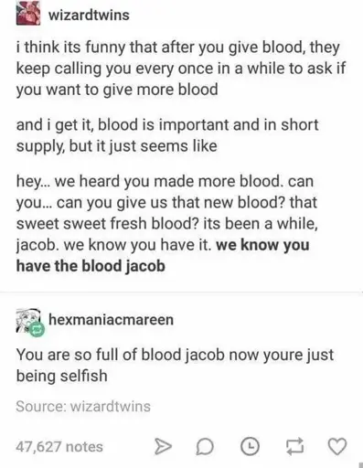 uh A tumblr post by the user wizardtwins:  i think its funny that after you give blood, they keep calling you every once in a while to ask if you want to give more blood  and i get it, blood is important and in short supply, but it just seems like  hey... we heard you made more blood. can you... can you give us that new blood? that sweet sweet fresh blood? its been a while, jacob. we know you have it. we know you have the blood jacob  A reply by tumblr user hexmaniacmareen: You are so full of blood jacob now youre just being selfish